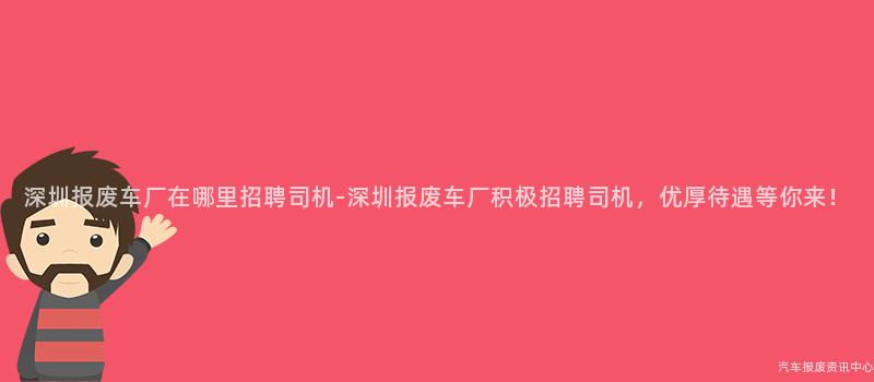 深圳报废车厂在哪里招聘司机-深圳报废车厂积极招聘司机，优厚待遇等你来！