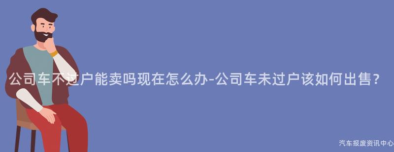 公司车不过户能卖吗现在怎么办-公司车未过户该如何出售？