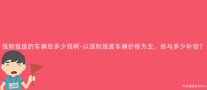 强制报废的车辆给多少钱啊-以强制报废车辆价格为主，给与多少补偿？