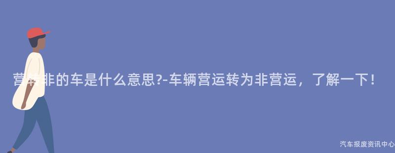 营转非的车是什么意思?-车辆营运转为非营运，了解一下！