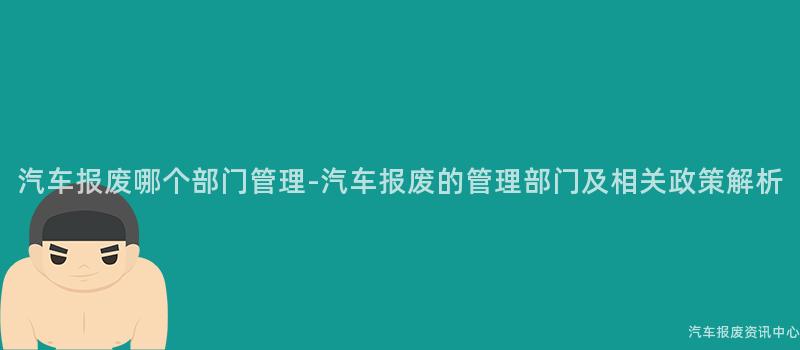 汽车报废哪个部门管理-汽车报废的管理部门及相关政策解析