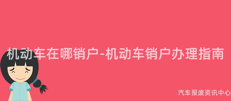 机动车在哪销户-机动车销户办理指南