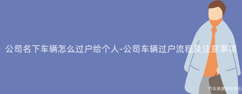 公司名下车辆怎么过户给个人-公司车辆过户流程及注意事项