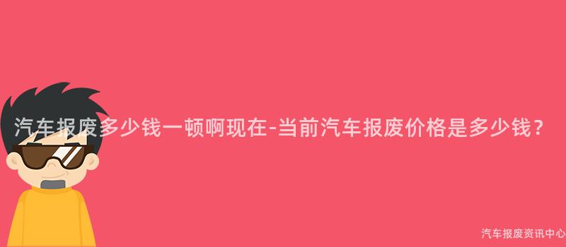汽车报废多少钱一顿啊现在-当前汽车报废价格是多少钱？