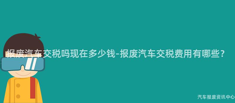 报废汽车交税吗现在多少钱-报废汽车交税费用有哪些？