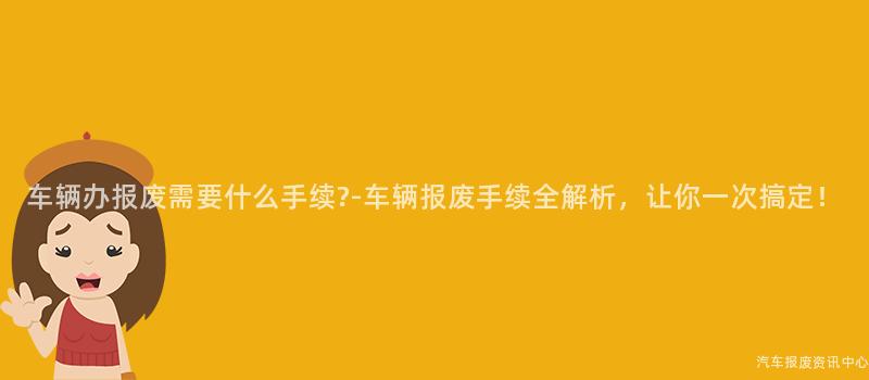 车辆办报废需要什么手续?-车辆报废手续全解析，让你一次搞定！