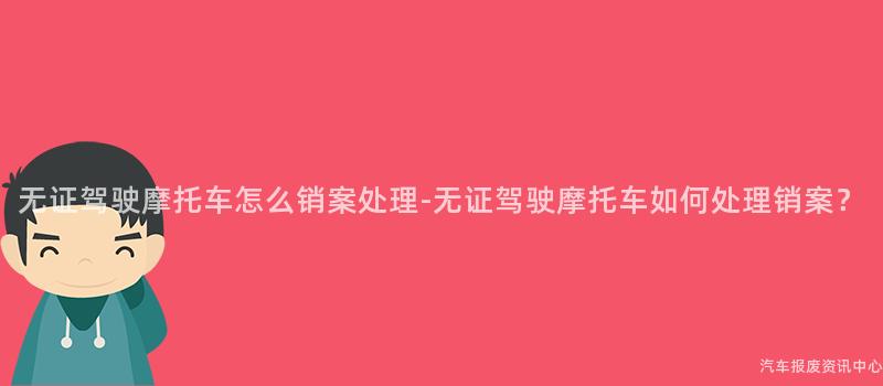 无证驾驶摩托车怎么销案处理-无证驾驶摩托车如何处理销案？
