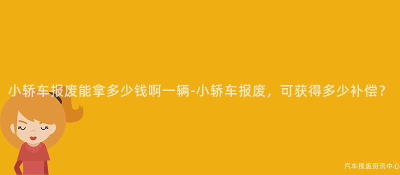 小轿车报废能拿多少钱啊一辆-小轿车报废，可获得多少补偿？