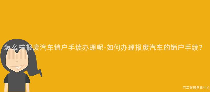 怎么样报废汽车销户手续办理呢-如何办理报废汽车的销户手续？
