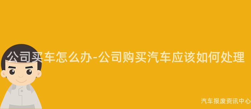 公司买车怎么办-公司购买汽车应该如何处理