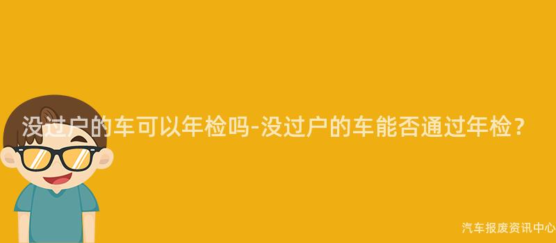 没过户的车可以年检吗-没过户的车能否通过年检？