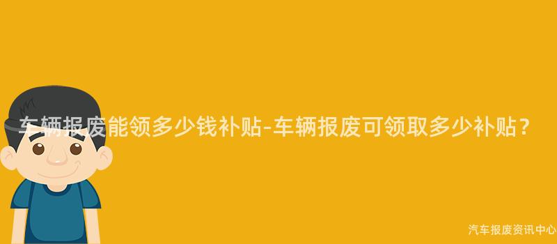 车辆报废能领多少钱补贴-车辆报废可领取多少补贴？
