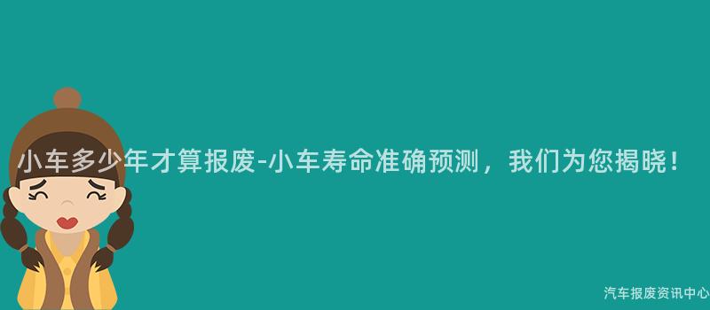 小车多少年才算报废-小车寿命准确预测，我们为您揭晓！