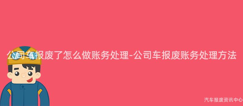 公司车报废了怎么做账务处理-公司车报废账务处理方法
