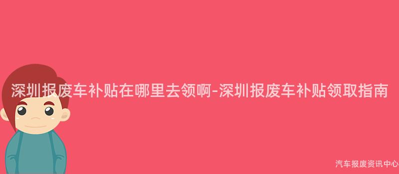 深圳报废车补贴在哪里去领啊-深圳报废车补贴领取指南