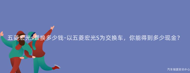 五菱宏光s置换多少钱-以五菱宏光S为交换车，你能得到多少现金？