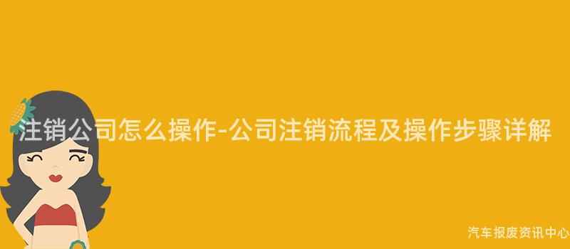 注销公司怎么操作-公司注销流程及操作步骤详解