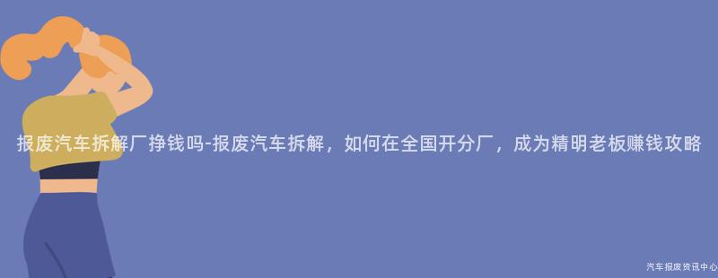 报废汽车拆解厂挣钱吗-报废汽车拆解，如何在全国开分厂，成为精明老板赚钱攻略