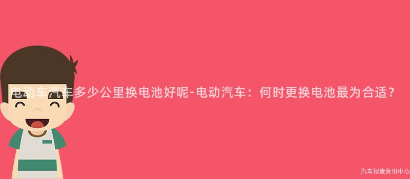 电动车汽车多少公里换电池好呢-电动汽车：何时更换电池最为合适？