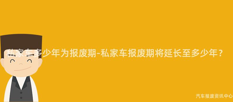 私家车多少年为报废期-私家车报废期将延长至多少年？