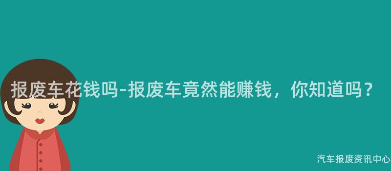 报废车花钱吗-报废车竟然能赚钱，你知道吗？