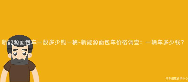 新能源面包车一般多少钱一辆-新能源面包车价格调查：一辆车多少钱？