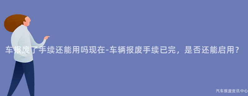 车报废了手续还能用吗现在-车辆报废手续已完，是否还能启用？