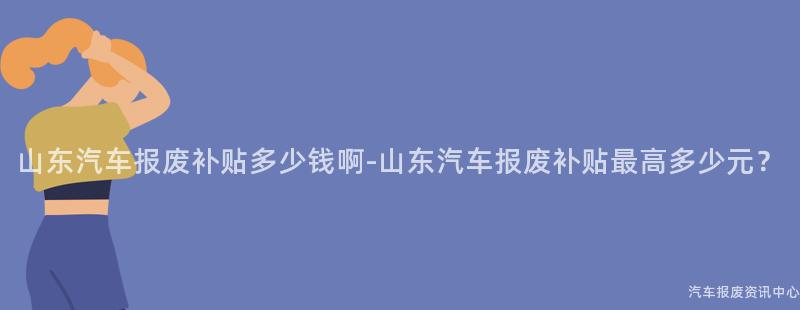 山东汽车报废补贴多少钱啊-山东汽车报废补贴最高多少元？
