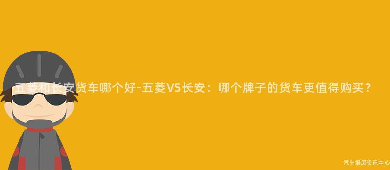 五菱和长安货车哪个好-五菱VS长安：哪个牌子的货车更值得购买？