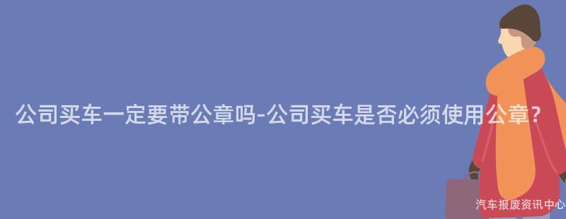公司买车一定要带公章吗-公司买车是否必须使用公章？
