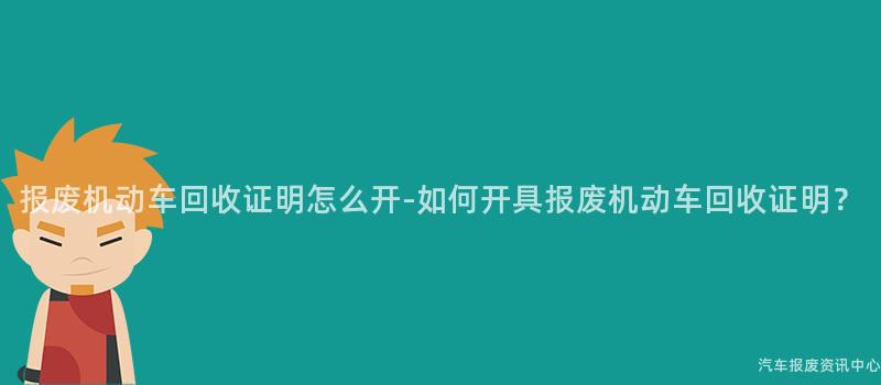 报废机动车回收证明怎么开-如何开具报废机动车回收证明？