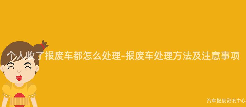 个人收了报废车都怎么处理-报废车处理方法及注意事项