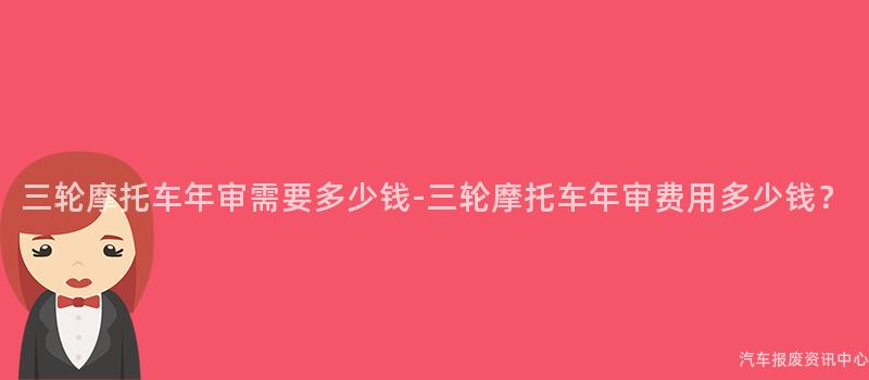 三轮摩托车年审需要多少钱-三轮摩托车年审费用多少钱？