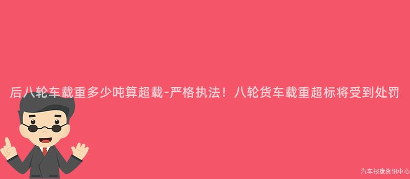 后八轮车载重多少吨算超载-严格执法！八轮货车载重超标将受到处罚