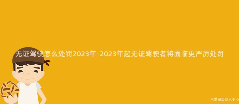 无证驾驶怎么处罚2023年-2023年起无证驾驶者将面临更严厉处罚