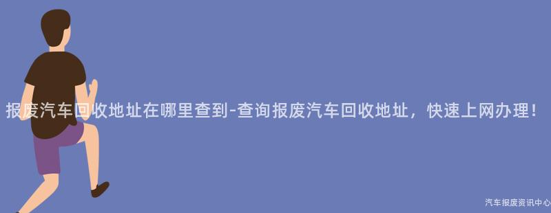 报废汽车回收地址在哪里查到-查询报废汽车回收地址，快速上网办理！