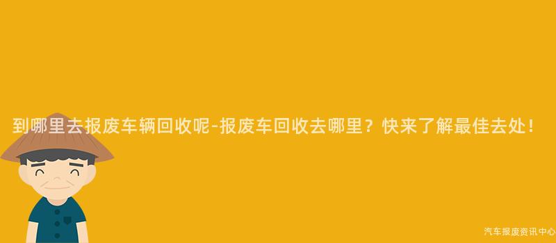 到哪里去报废车辆回收呢-报废车回收去哪里？快来了解最佳去处！