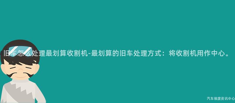 旧车怎么处理最划算收割机-最划算的旧车处理方式：将收割机用作中心。