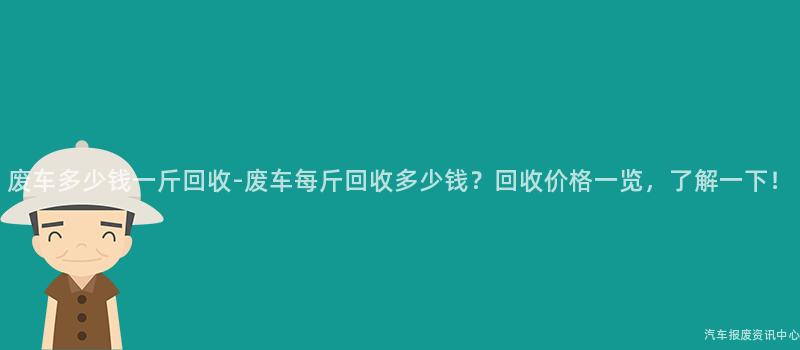 废车多少钱一斤回收-废车每斤回收多少钱？回收价格一览，了解一下！