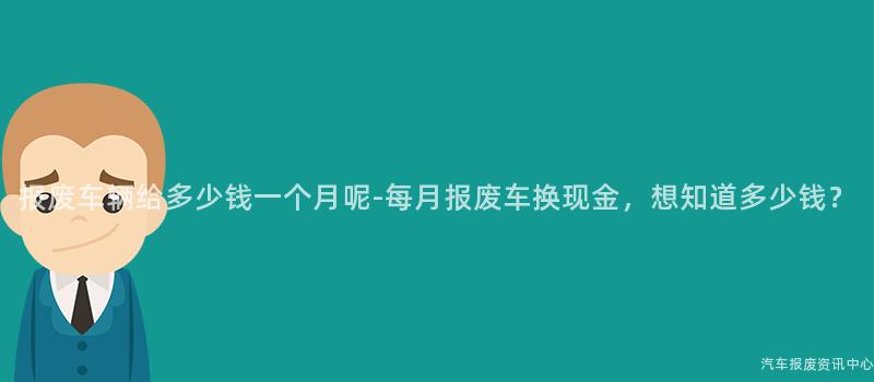 报废车辆给多少钱一个月呢-每月报废车换现金，想知道多少钱？