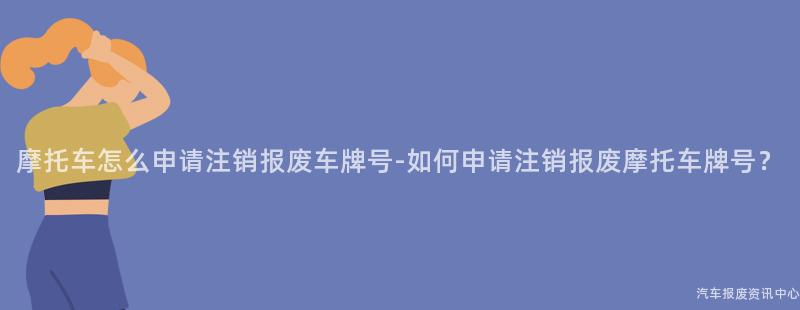 摩托车怎么申请注销报废车牌号-如何申请注销报废摩托车牌号？