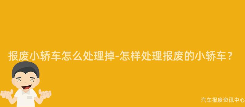 报废小轿车怎么处理掉-怎样处理报废的小轿车？