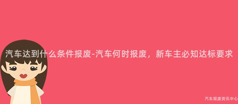 汽车达到什么条件报废-汽车何时报废，新车主必知达标要求