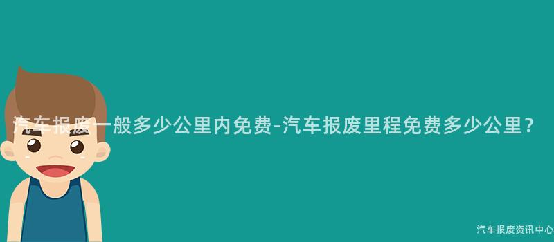 汽车报废一般多少公里内免费-汽车报废里程免费多少公里？