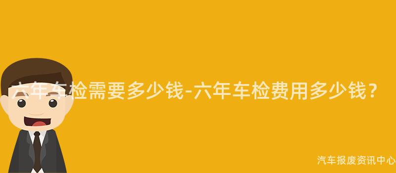六年车检需要多少钱-六年车检费用多少钱？