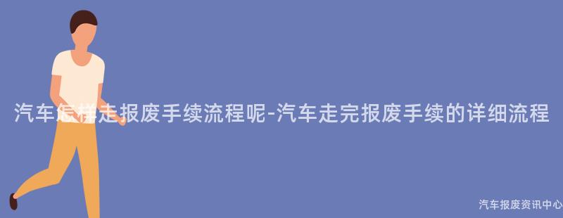 汽车怎样走报废手续流程呢-汽车走完报废手续的详细流程