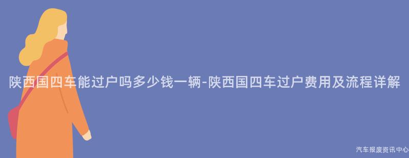 陕西国四车能过户吗多少钱一辆-陕西国四车过户费用及流程详解