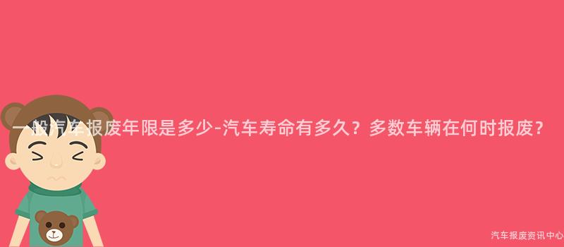 一般汽车报废年限是多少-汽车寿命有多久？多数车辆在何时报废？