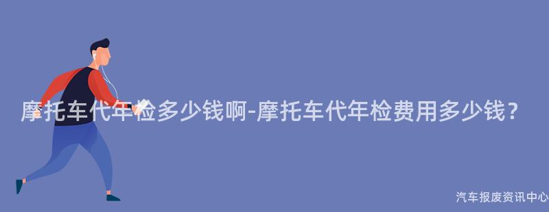 摩托车代年检多少钱啊-摩托车代年检费用多少钱？