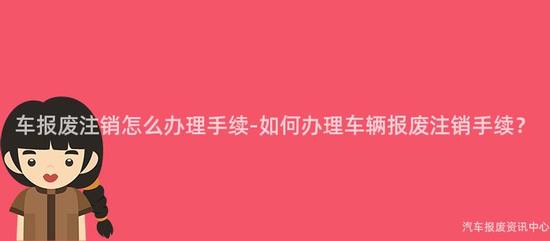 车报废注销怎么办理手续-如何办理车辆报废注销手续？